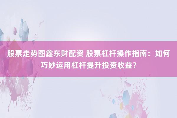 股票走势图鑫东财配资 股票杠杆操作指南：如何巧妙运用杠杆提升投资收益？