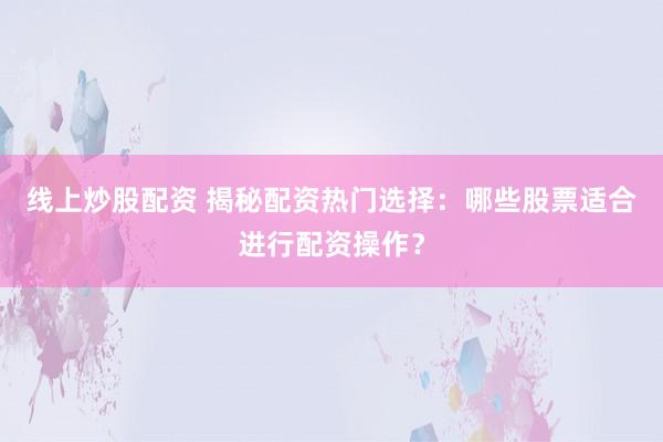 线上炒股配资 揭秘配资热门选择：哪些股票适合进行配资操作？