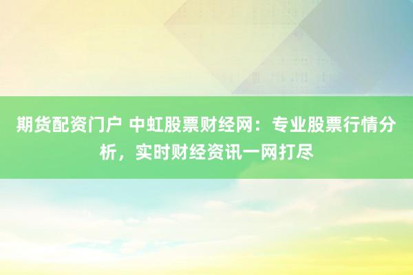期货配资门户 中虹股票财经网：专业股票行情分析，实时财经资讯一网打尽