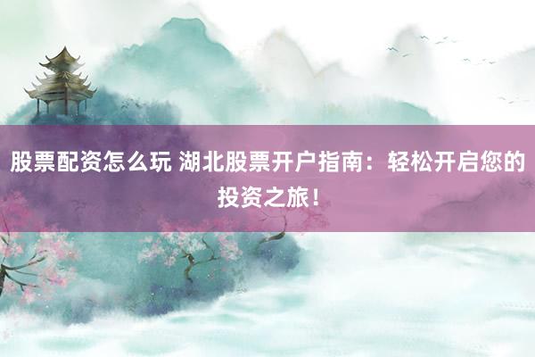 股票配资怎么玩 湖北股票开户指南：轻松开启您的投资之旅！
