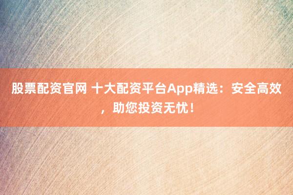 股票配资官网 十大配资平台App精选：安全高效，助您投资无忧！