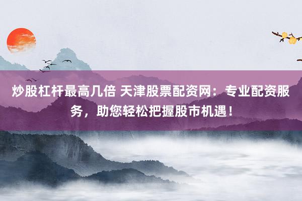 炒股杠杆最高几倍 天津股票配资网：专业配资服务，助您轻松把握股市机遇！
