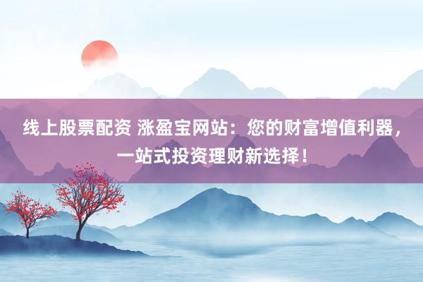 线上股票配资 涨盈宝网站：您的财富增值利器，一站式投资理财新选择！