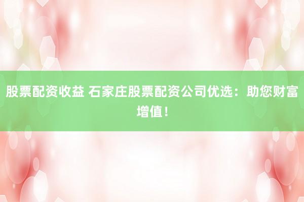 股票配资收益 石家庄股票配资公司优选：助您财富增值！
