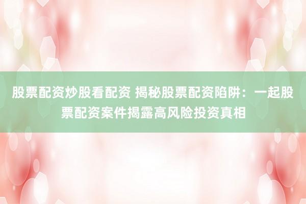 股票配资炒股看配资 揭秘股票配资陷阱：一起股票配资案件揭露高风险投资真相