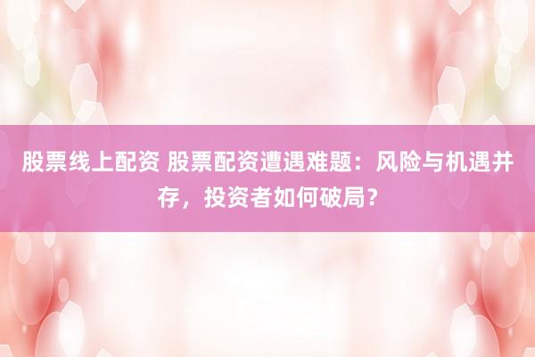 股票线上配资 股票配资遭遇难题：风险与机遇并存，投资者如何破局？