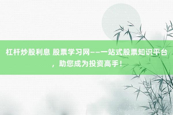 杠杆炒股利息 股票学习网——一站式股票知识平台，助您成为投资高手！