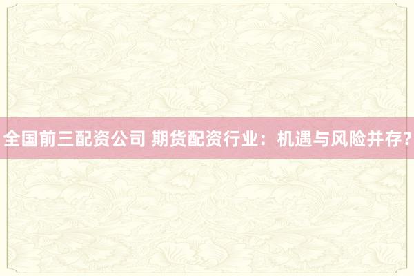 全国前三配资公司 期货配资行业：机遇与风险并存？