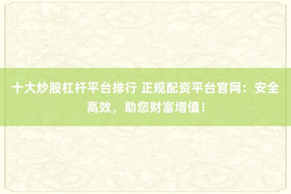十大炒股杠杆平台排行 正规配资平台官网：安全高效，助您财富增值！