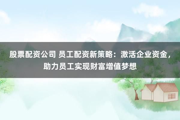 股票配资公司 员工配资新策略：激活企业资金，助力员工实现财富增值梦想