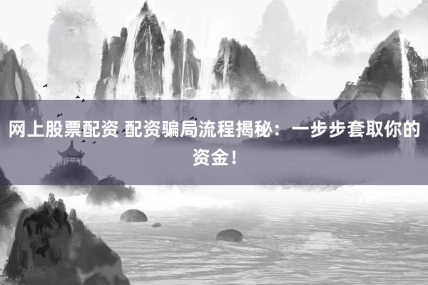 网上股票配资 配资骗局流程揭秘：一步步套取你的资金！