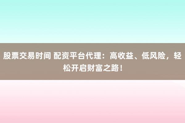 股票交易时间 配资平台代理：高收益、低风险，轻松开启财富之路！