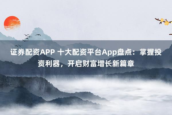 证券配资APP 十大配资平台App盘点：掌握投资利器，开启财富增长新篇章