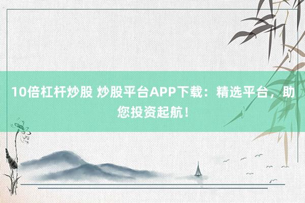 10倍杠杆炒股 炒股平台APP下载：精选平台，助您投资起航！