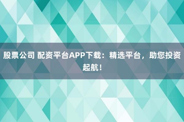 股票公司 配资平台APP下载：精选平台，助您投资起航！
