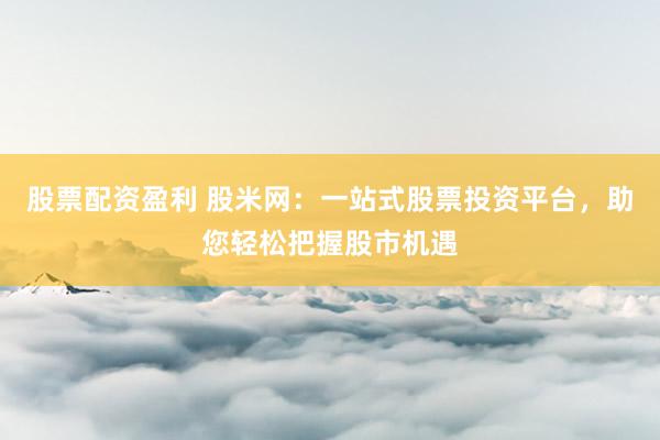 股票配资盈利 股米网：一站式股票投资平台，助您轻松把握股市机遇