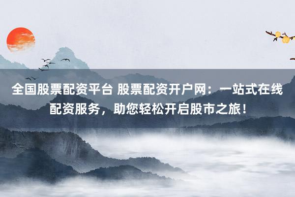 全国股票配资平台 股票配资开户网：一站式在线配资服务，助您轻松开启股市之旅！