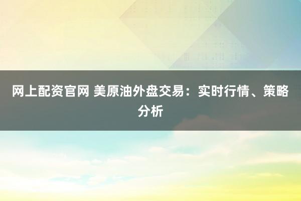网上配资官网 美原油外盘交易：实时行情、策略分析