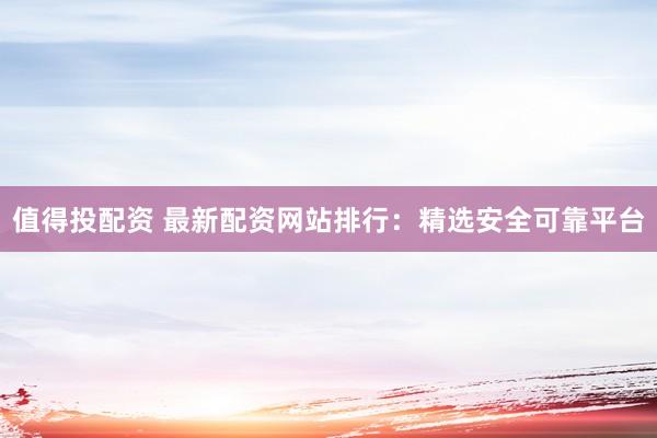 值得投配资 最新配资网站排行：精选安全可靠平台