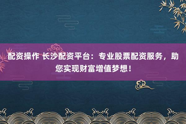 配资操作 长沙配资平台：专业股票配资服务，助您实现财富增值梦想！