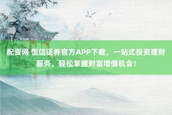 配资网 恒信证券官方APP下载，一站式投资理财服务，轻松掌握财富增值机会！