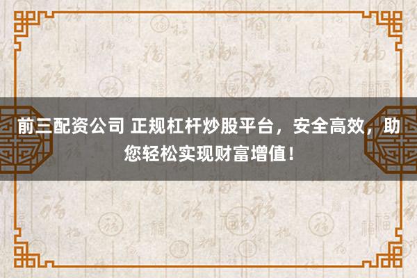 前三配资公司 正规杠杆炒股平台，安全高效，助您轻松实现财富增值！