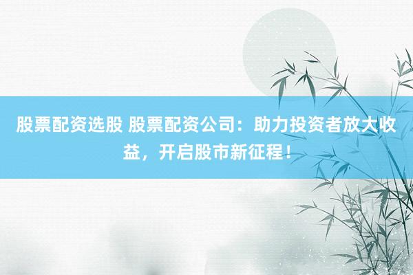 股票配资选股 股票配资公司：助力投资者放大收益，开启股市新征程！