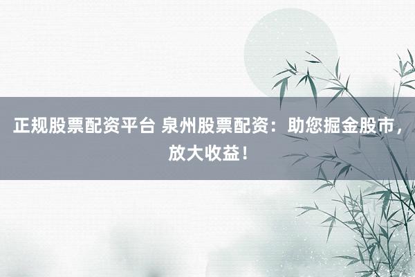 正规股票配资平台 泉州股票配资：助您掘金股市，放大收益！