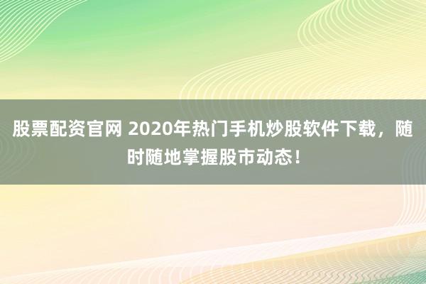 股票配资官网 2020年热门手机炒股软件下载，随时随地掌握股市动态！