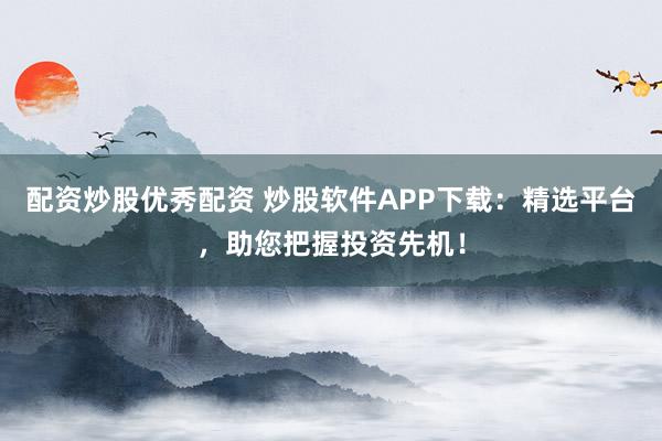 配资炒股优秀配资 炒股软件APP下载：精选平台，助您把握投资先机！