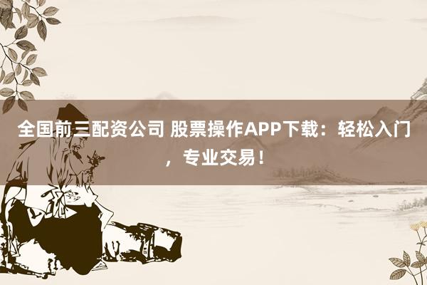 全国前三配资公司 股票操作APP下载：轻松入门，专业交易！