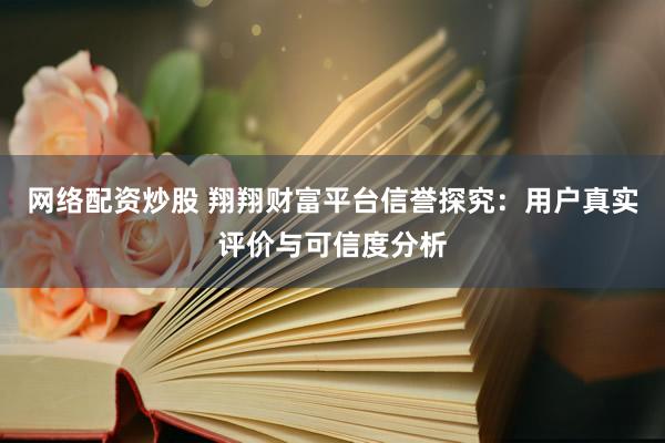 网络配资炒股 翔翔财富平台信誉探究：用户真实评价与可信度分析