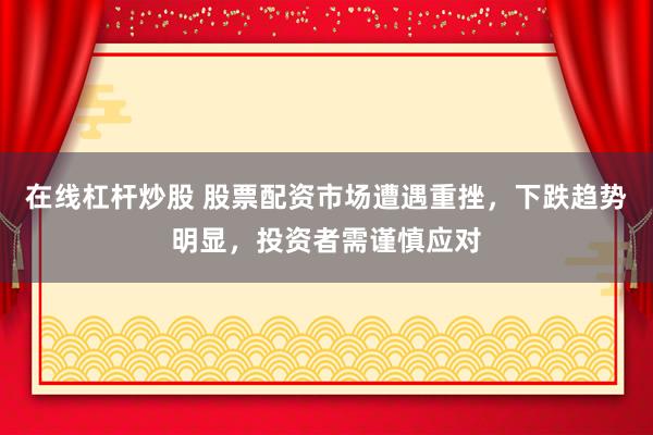 在线杠杆炒股 股票配资市场遭遇重挫，下跌趋势明显，投资者需谨慎应对