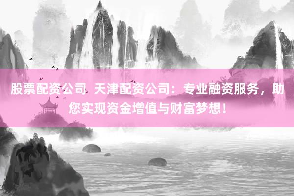 股票配资公司  天津配资公司：专业融资服务，助您实现资金增值与财富梦想！