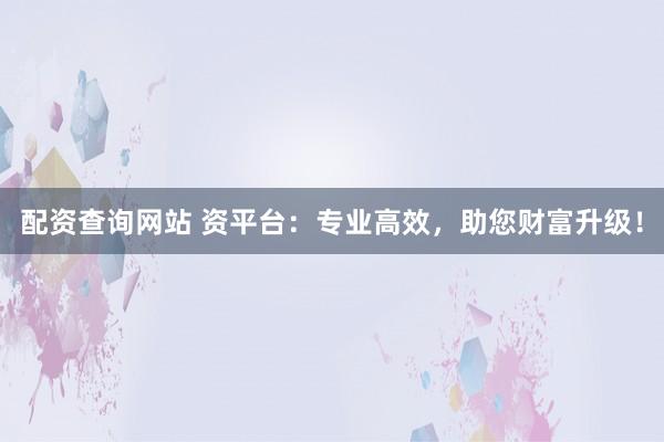 配资查询网站 资平台：专业高效，助您财富升级！