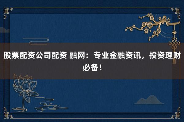 股票配资公司配资 融网：专业金融资讯，投资理财必备！