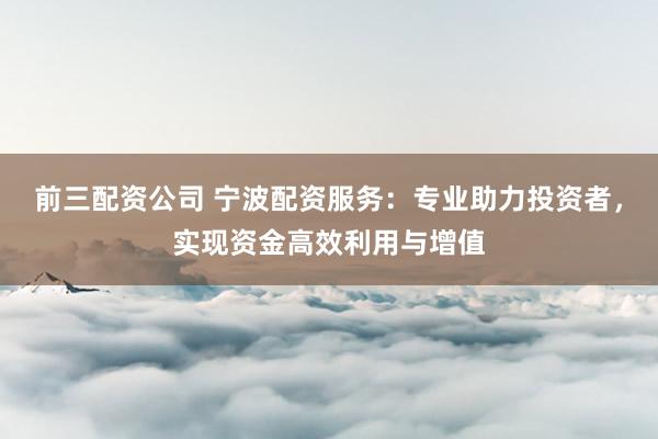 前三配资公司 宁波配资服务：专业助力投资者，实现资金高效利用与增值