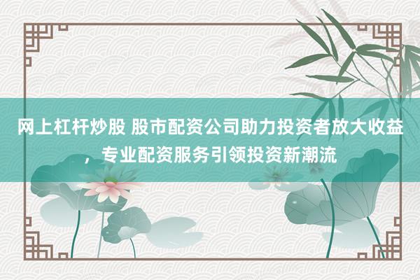 网上杠杆炒股 股市配资公司助力投资者放大收益，专业配资服务引领投资新潮流