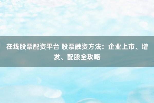 在线股票配资平台 股票融资方法：企业上市、增发、配股全攻略