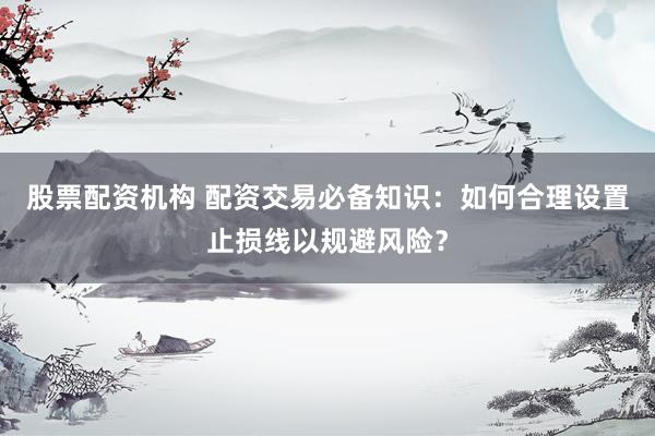 股票配资机构 配资交易必备知识：如何合理设置止损线以规避风险？