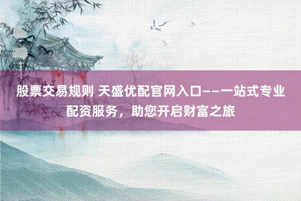 股票交易规则 天盛优配官网入口——一站式专业配资服务，助您开启财富之旅
