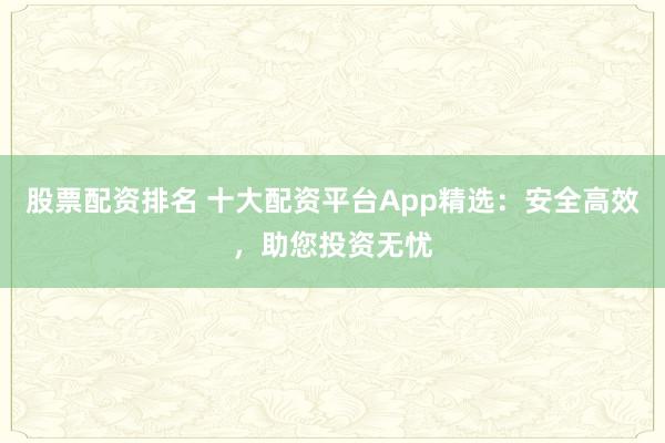 股票配资排名 十大配资平台App精选：安全高效，助您投资无忧