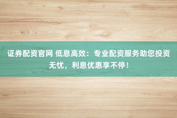 证券配资官网 低息高效：专业配资服务助您投资无忧，利息优惠享不停！