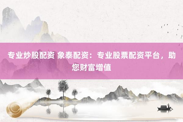专业炒股配资 象泰配资：专业股票配资平台，助您财富增值