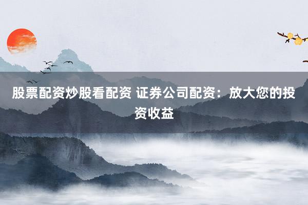 股票配资炒股看配资 证券公司配资：放大您的投资收益