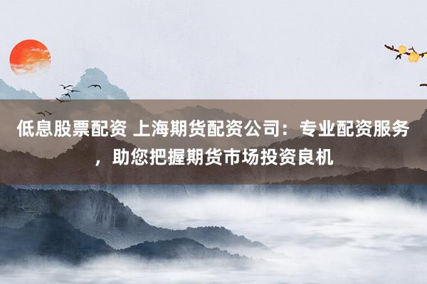 低息股票配资 上海期货配资公司：专业配资服务，助您把握期货市场投资良机