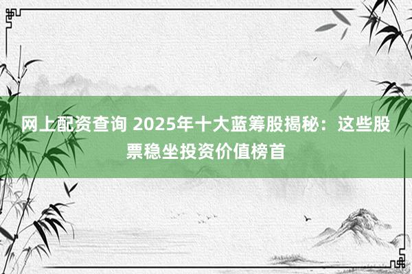 网上配资查询 2025年十大蓝筹股揭秘：这些股票稳坐投资价值榜首