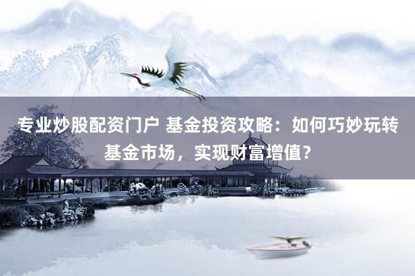 专业炒股配资门户 基金投资攻略：如何巧妙玩转基金市场，实现财富增值？