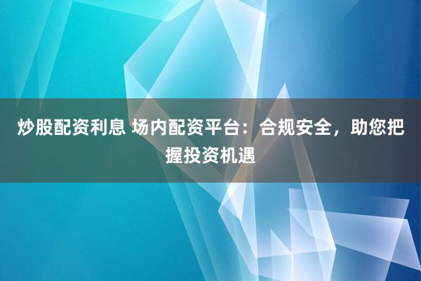 炒股配资利息 场内配资平台：合规安全，助您把握投资机遇