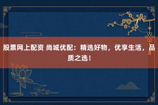 股票网上配资 尚城优配：精选好物，优享生活，品质之选！